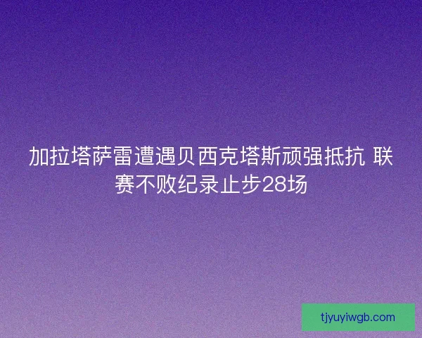 加拉塔萨雷遭遇贝西克塔斯顽强抵抗 联赛不败纪录止步28场