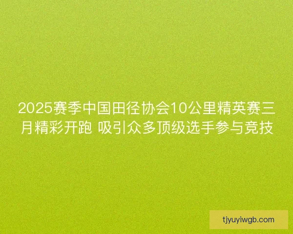 2025赛季中国田径协会10公里精英赛三月精彩开跑 吸引众多顶级选手参与竞技