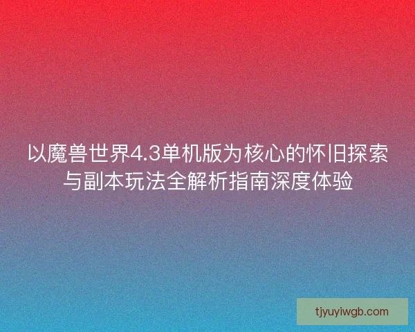 以魔兽世界4.3单机版为核心的怀旧探索与副本玩法全解析指南深度体验